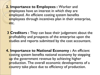 2. Importance to Employees : Worker and
  employees have an interest in which they are
  employed. An efficient costing system benefits
  employees through incentives plan in their enterprise,
  etc.

3 Creditors : They can base their judgement about the
 profitability and prospects of the enterprise upon the
 studies and reports submitted by the cost accountant.

4. Importance to National Economy : An efficient
  costing system benefits national economy by stepping
  up the government revenue by achieving higher
  production. The overall economic developments of a
  country take place due to efficiency of production.
 
