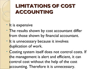 LIMITATIONS OF COST
     ACCOUNTING

• It is expensive
• The results shown by cost accountant differ
  from those shown by financial accountant.
• It is unnecessary because it involves
  duplication of work.
• Costing system itself does not control costs. If
  the management is alert and efficient, it can
  control cost without the help of the cost
  accounting. Therefore it is unnecessary.
 