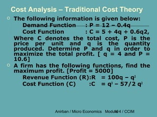 Cost Analysis – Traditional Cost Theory
   The following information is given below:
       Demand Function     : P = 12 – 0.4q
       Cost Function       : C = 5 + 4q + 0.6q2,
    Where C denotes the total cost, P is the
    price per unit and q is the quantity
    produced. Determine P and q in order to
    maximize the total profit. [ q = 4 and P =
    10.6]
   A firm has the following functions, find the
    maximum profit. [Profit = 5000]
       Revenue Function (R):R = 100q – q2
       Cost Function (C)     :C = q3 – 57/2 q2



                 Anirban / Micro Economics Module 4 / CCIM
                                               10
 