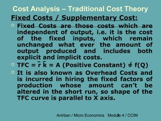 Cost Analysis – Traditional Cost Theory
Fixed Costs / Supplementary Cost:
   Fixed Costs are those costs which are
    independent of output, i.e. it is the cost
    of the fixed inputs, which remain
    unchanged what ever the amount of
    output produced and includes both
    explicit and implicit costs.
   TFC = r k = A (Positive Constant) = f(Q)
   It is also known as Overhead Costs and
    is incurred in hiring the fixed factors of
    production whose amount can’t be
    altered in the short run, so shape of the
    TFC curve is parallel to X axis.

                Anirban / Micro Economics Module 4 / CCIM
                                              3
 