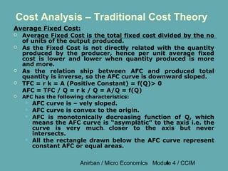Cost Analysis – Traditional Cost Theory
Average Fixed Cost:
   Average Fixed Cost is the total fixed cost divided by the no
    of units of the output produced.
   As the Fixed Cost is not directly related with the quantity
    produced by the producer, hence per unit average fixed
    cost is lower and lower when quantity produced is more
    and more.
   As the relation ship between AFC and produced total
    quantity is inverse, so the AFC curve is downward sloped.
   TFC = r k = A (Positive Constant) = f(Q)> 0
    AFC = TFC / Q = r k / Q = A/Q = f(Q)
   AFC has the following characteristics:
        AFC curve is – vely sloped.
        AFC curve is convex to the origin.
        AFC is monotonically decreasing function of Q, which
         means the AFC curve is “asymplatic” to the axis i.e. the
         curve is very much closer to the axis but never
         intersects.
        All the rectangle drawn below the AFC curve represent
         constant AFC or equal areas.


                        Anirban / Micro Economics Module 4 / CCIM
                                                      4
 