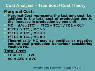 Cost Analysis – Traditional Cost Theory
Marginal Cost:
   Marginal Cost represents the last unit cost, i.e.
    addition to the total cost of production due to
    the increase in production by one unit.
   MC = d/dq (TC) = [TC2 – TC1] / [Q2 – Q1]
   If TC2 > TC1 , MC >0
   If TC2 < TC1 , MC <0
   If TC2 = TC1 , MC =0
   Theoretically MC may be positive or negative
    but rational production behaviour considering
    Positive MC.
Total Cost:
   TC = TFC + TVC
   AC = AFC + AVC

                  Anirban / Micro Economics Module 4 / CCIM
                                                7
 