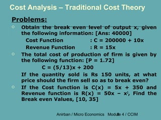 Cost Analysis – Traditional Cost Theory
Problems:
   Obtain the break even level of output x, given
    the following information: [Ans: 40000]
      Cost Function           : C = 200000 + 10x
      Revenue Function        : R = 15x
   The total cost of production of firm is given by
    the following function: [P = 1.72]
            C = (5/13)x + 200
    If the quantity sold is Rs 150 units, at what
    price should the firm sell so as to break even?
   If the Cost function is C(x) = 5x + 350 and
    Revenue function is R(x) = 50x – x2, Find the
    Break even Values, [10, 35]


                Anirban / Micro Economics Module 4 / CCIM
                                              8
 