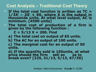 Cost Analysis – Traditional Cost Theory
   If the total cost function is written as TC =
    1/3X3 – 3X2 + 9X, where X is the output in
    thousands units. At what level output, AC is
    minimum. [4500 units]
   The total cost of production of a firm is
    given by the following function :
       C = 5/13 X + 200. Find
    a) The total cost on output of 65 units.
    b) The AC for an output of 100 units.
    c) The marginal cost for an output of 50
    units.
    d) If the quantity sold is 150units, at what
    price should the firm    sell so    as to
    break even? [225, 31/13, 5/13, 67/39]


                 Anirban / Micro Economics Module 4 / CCIM
                                               9
 