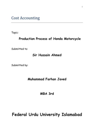 1




Cost Accounting


Topic:

         Production Process of Honda Motorcycle


Submitted to:

                 Sir Hussain Ahmed


Submitted by:




              Muhammad Farhan Javed



                      MBA 3rd




Federal Urdu University Islamabad
 