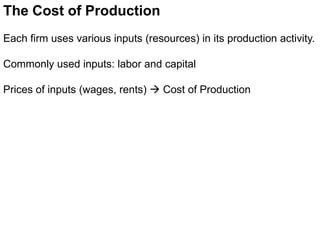 The Cost of Production
Each firm uses various inputs (resources) in its production activity.
Commonly used inputs: labor and capital
Prices of inputs (wages, rents)  Cost of Production
 