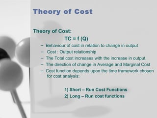Theory of Cost
Theory of Cost:
TC = f (Q)
–
–
–
–
–

Behaviour of cost in relation to change in output
Cost : Output relationship
The Total cost increases with the increase in output.
The direction of change in Average and Marginal Cost
Cost function depends upon the time framework chosen
for cost analysis:
1) Short – Run Cost Functions
2) Long – Run cost functions

 