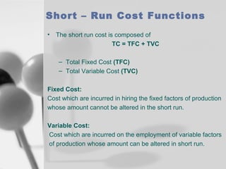 Short – Run Cost Functions
•

The short run cost is composed of
TC = TFC + TVC
– Total Fixed Cost (TFC)
– Total Variable Cost (TVC)

Fixed Cost:
Cost which are incurred in hiring the fixed factors of production
whose amount cannot be altered in the short run.
Variable Cost:
Cost which are incurred on the employment of variable factors
of production whose amount can be altered in short run.

 