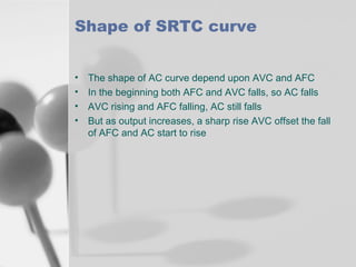 Shape of SRTC curve
•
•
•
•

The shape of AC curve depend upon AVC and AFC
In the beginning both AFC and AVC falls, so AC falls
AVC rising and AFC falling, AC still falls
But as output increases, a sharp rise AVC offset the fall
of AFC and AC start to rise

 