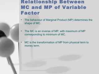 Relationship Between
MC and MP of Variable
Factor
•

The behaviour of Marginal Product (MP) determines the
shape of MC.

•

The MC is an inverse of MP, with maximum of MP
corresponding to minimum of MC.

•

MC is the transformation of MP from physical term to
money term.

 