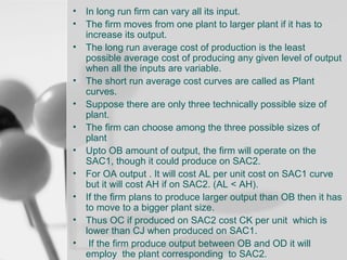 • In long run firm can vary all its input.
• The firm moves from one plant to larger plant if it has to
increase its output.
• The long run average cost of production is the least
possible average cost of producing any given level of output
when all the inputs are variable.
• The short run average cost curves are called as Plant
curves.
• Suppose there are only three technically possible size of
plant.
• The firm can choose among the three possible sizes of
plant
• Upto OB amount of output, the firm will operate on the
SAC1, though it could produce on SAC2.
• For OA output . It will cost AL per unit cost on SAC1 curve
but it will cost AH if on SAC2. (AL < AH).
• If the firm plans to produce larger output than OB then it has
to move to a bigger plant size.
• Thus OC if produced on SAC2 cost CK per unit which is
lower than CJ when produced on SAC1.
• If the firm produce output between OB and OD it will
employ the plant corresponding to SAC2.

 