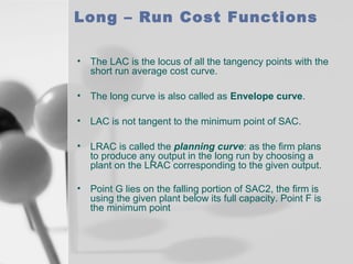 Long – Run Cost Functions
•

The LAC is the locus of all the tangency points with the
short run average cost curve.

•

The long curve is also called as Envelope curve.

•

LAC is not tangent to the minimum point of SAC.

•

LRAC is called the planning curve: as the firm plans
to produce any output in the long run by choosing a
plant on the LRAC corresponding to the given output.

•

Point G lies on the falling portion of SAC2, the firm is
using the given plant below its full capacity. Point F is
the minimum point

 