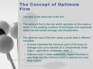 The Concept of Optimum
Firm
•

The best or the ideal size of the firm

•

The optimum firm is the one which operates on the scale at
which, in the existing condition of techniques and organising
ability has the lowest average cost of production.

•

The optimum size of the firm varies a great deal in different
industries.
– In some industries the minimum point of the long run
average cost curve reaches at a comparatively small
output ( agriculture, wholesale, retail…)
– Optimum size in steel, automobile, heavy industries is
very large and the minimum point is reached at a very
large output.

 