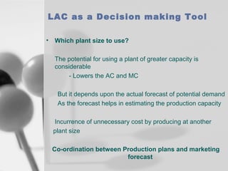 LAC as a Decision making Tool
•

Which plant size to use?
The potential for using a plant of greater capacity is
considerable
- Lowers the AC and MC
But it depends upon the actual forecast of potential demand
As the forecast helps in estimating the production capacity
Incurrence of unnecessary cost by producing at another
plant size
Co-ordination between Production plans and marketing
forecast

 