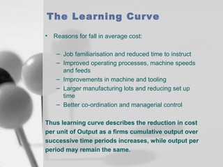 The Learning Curve
• Reasons for fall in average cost:
– Job familiarisation and reduced time to instruct
– Improved operating processes, machine speeds
and feeds
– Improvements in machine and tooling
– Larger manufacturing lots and reducing set up
time
– Better co-ordination and managerial control
Thus learning curve describes the reduction in cost
per unit of Output as a firms cumulative output over
successive time periods increases, while output per
period may remain the same.

 