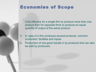 Economies of Scope
Cost effective for a single firm to produce more than one
product than for separate firms to produce an equal
quantity of output of the same product.
1)
2)

In case of a firm produces several products: common
production facilities and inputs
Production of one good results in by-products that can also
be sold by producers.

 