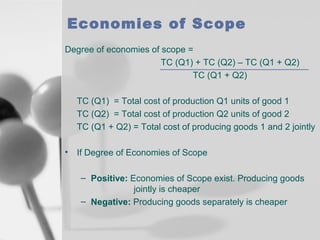 Economies of Scope
Degree of economies of scope =
TC (Q1) + TC (Q2) – TC (Q1 + Q2)
TC (Q1 + Q2)
TC (Q1) = Total cost of production Q1 units of good 1
TC (Q2) = Total cost of production Q2 units of good 2
TC (Q1 + Q2) = Total cost of producing goods 1 and 2 jointly
•

If Degree of Economies of Scope
– Positive: Economies of Scope exist. Producing goods
jointly is cheaper
– Negative: Producing goods separately is cheaper

 
