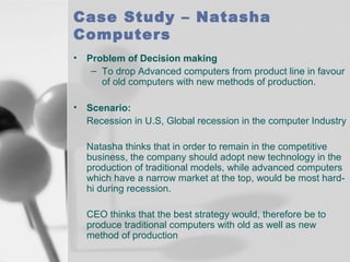 Case Study – Natasha
Computers
•

Problem of Decision making
– To drop Advanced computers from product line in favour
of old computers with new methods of production.

•

Scenario:
Recession in U.S, Global recession in the computer Industry
Natasha thinks that in order to remain in the competitive
business, the company should adopt new technology in the
production of traditional models, while advanced computers
which have a narrow market at the top, would be most hardhi during recession.
CEO thinks that the best strategy would, therefore be to
produce traditional computers with old as well as new
method of production

 