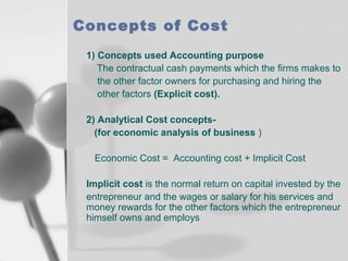 Concepts of Cost
1) Concepts used Accounting purpose
The contractual cash payments which the firms makes to
the other factor owners for purchasing and hiring the
other factors (Explicit cost).
2) Analytical Cost concepts(for economic analysis of business )
Economic Cost = Accounting cost + Implicit Cost
Implicit cost is the normal return on capital invested by the
entrepreneur and the wages or salary for his services and
money rewards for the other factors which the entrepreneur
himself owns and employs

 