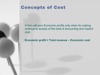 Concepts of Cost

A firm will earn Economic profits only when its making
revenue to excess of the total of accounting and implicit
cost.
Economic profit = Total revenue – Economic cost

 