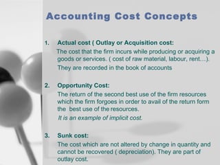 Accounting Cost Concepts
1.

Actual cost ( Outlay or Acquisition cost:
The cost that the firm incurs while producing or acquiring a
goods or services. ( cost of raw material, labour, rent…).
They are recorded in the book of accounts

2.

Opportunity Cost:
The return of the second best use of the firm resources
which the firm forgoes in order to avail of the return form
the best use of the resources.
It is an example of implicit cost.

3.

Sunk cost:
The cost which are not altered by change in quantity and
cannot be recovered ( depreciation). They are part of
outlay cost.

 