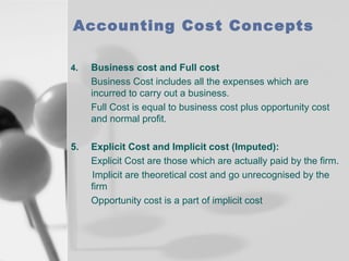 Accounting Cost Concepts
4.

Business cost and Full cost
Business Cost includes all the expenses which are
incurred to carry out a business.
Full Cost is equal to business cost plus opportunity cost
and normal profit.

5.

Explicit Cost and Implicit cost (Imputed):
Explicit Cost are those which are actually paid by the firm.
Implicit are theoretical cost and go unrecognised by the
firm
Opportunity cost is a part of implicit cost

 