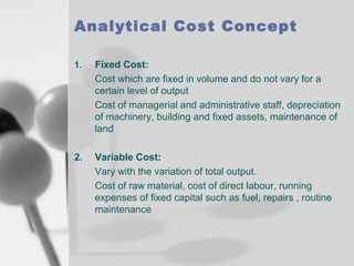 Analytical Cost Concept
1.

Fixed Cost:
Cost which are fixed in volume and do not vary for a
certain level of output
Cost of managerial and administrative staff, depreciation
of machinery, building and fixed assets, maintenance of
land

2.

Variable Cost:
Vary with the variation of total output.
Cost of raw material, cost of direct labour, running
expenses of fixed capital such as fuel, repairs , routine
maintenance

 