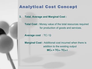 Analytical Cost Concept
3.

Total, Average and Marginal Cost :
Total Cost : Money value of the total resources required
for production of goods and services.
Average cost : TC / Q
Marginal Cost : Additional cost incurred when there is
addition to the existing output
MCn = TCn- TCn-1

 