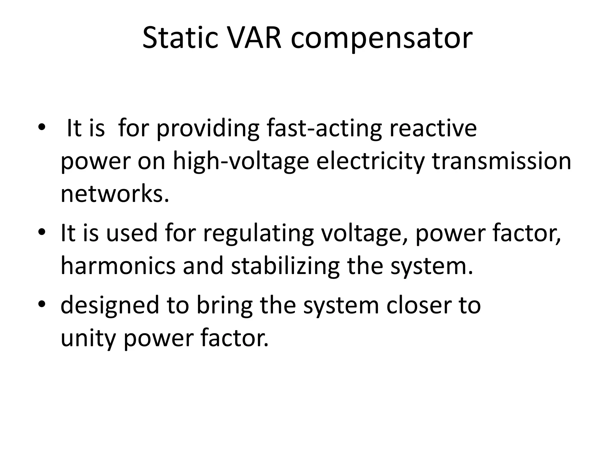 Static VAR compensator 
• It is for providing fast-acting reactive 
power on high-voltage electricity transmission 
networks. 
• It is used for regulating voltage, power factor, 
harmonics and stabilizing the system. 
• designed to bring the system closer to 
unity power factor. 
 
