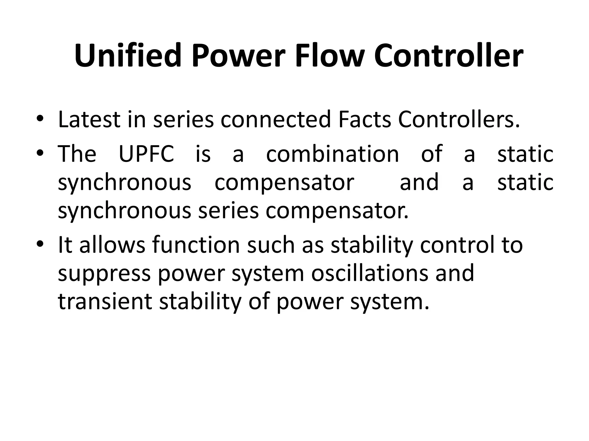 Unified Power Flow Controller 
• Latest in series connected Facts Controllers. 
• The UPFC is a combination of a static 
synchronous compensator and a static 
synchronous series compensator. 
• It allows function such as stability control to 
suppress power system oscillations and 
transient stability of power system. 
 