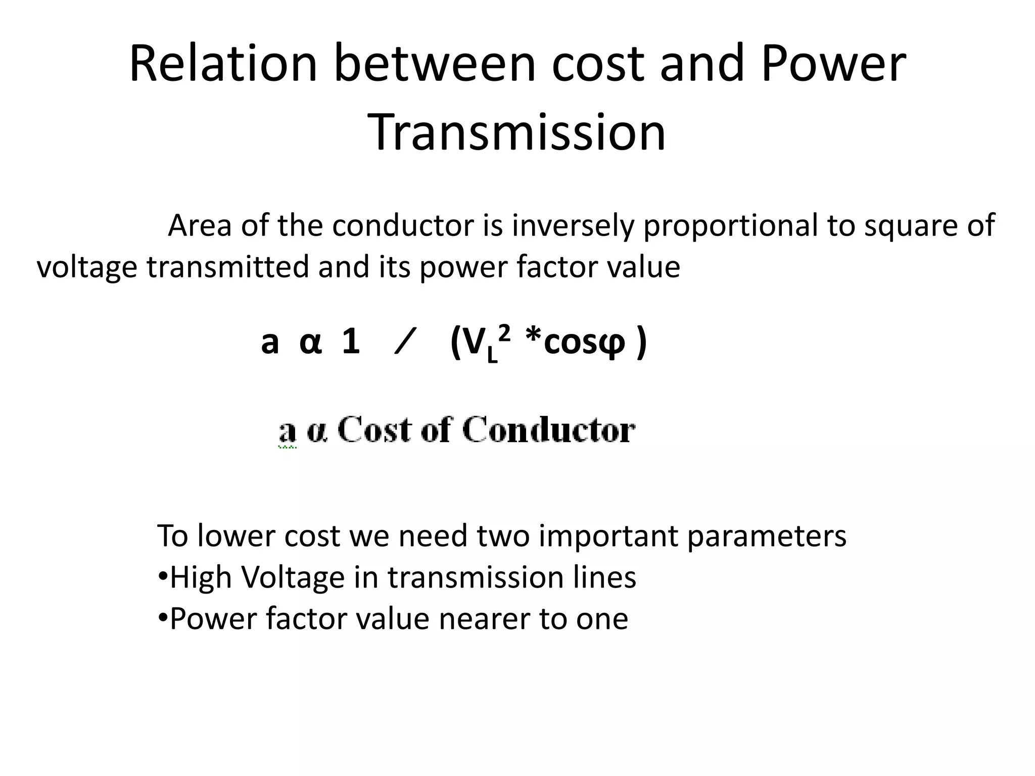 Relation between cost and Power 
Transmission 
Area of the conductor is inversely proportional to square of 
voltage transmitted and its power factor value 
a α 1 ∕ (VL 
2 *cosϕ ) 
To lower cost we need two important parameters 
•High Voltage in transmission lines 
•Power factor value nearer to one 
 
