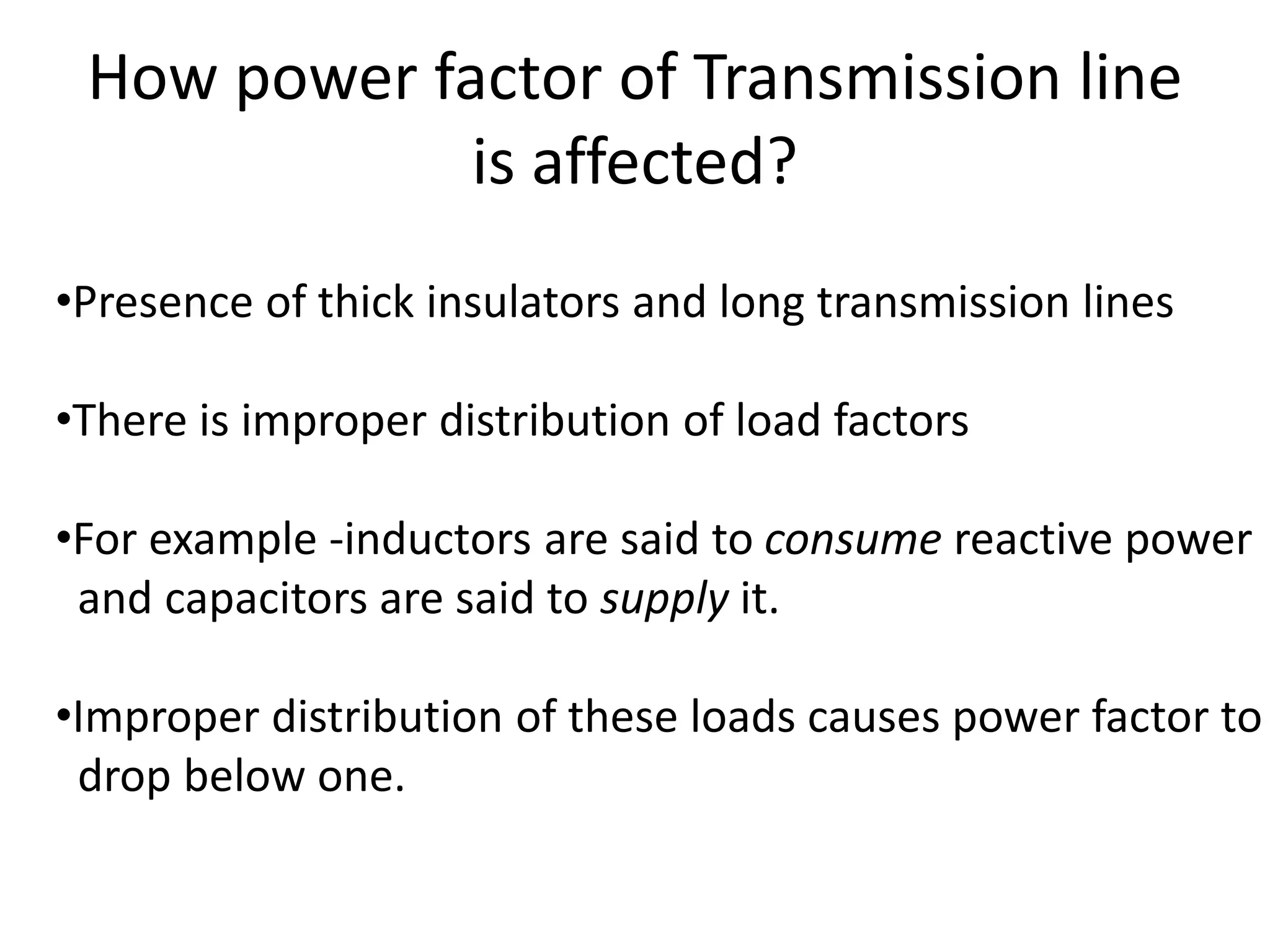How power factor of Transmission line 
is affected? 
•Presence of thick insulators and long transmission lines 
•There is improper distribution of load factors 
•For example -inductors are said to consume reactive power 
and capacitors are said to supply it. 
•Improper distribution of these loads causes power factor to 
drop below one. 
 