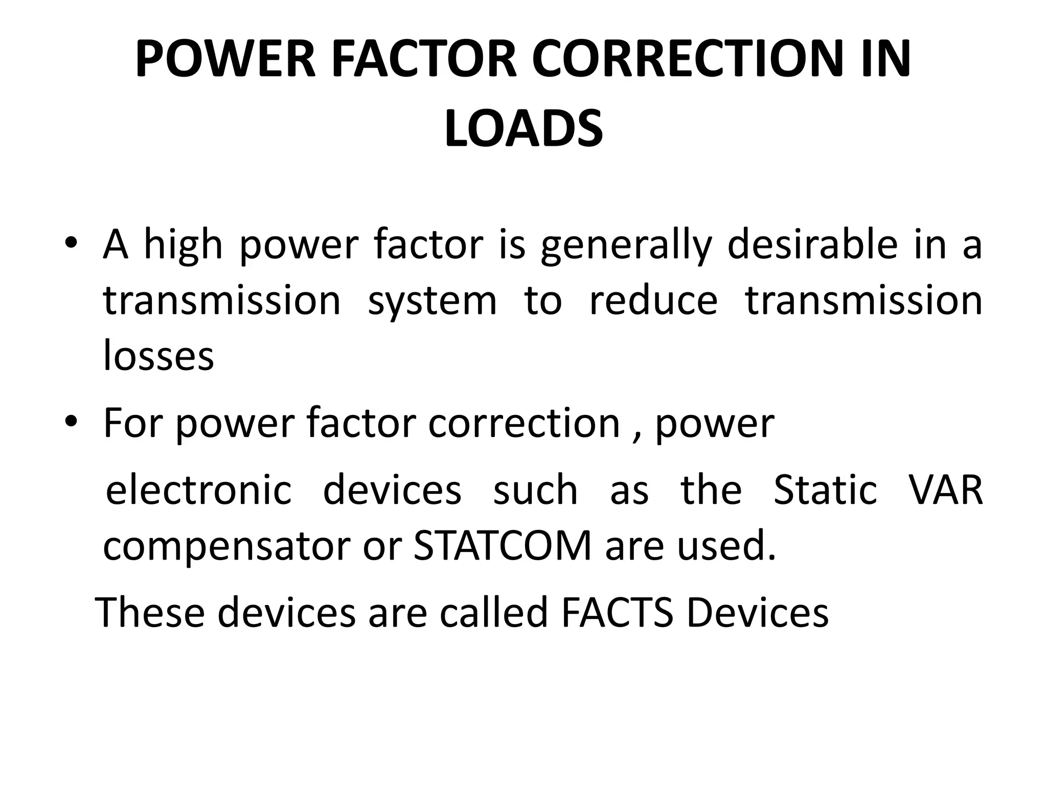 POWER FACTOR CORRECTION IN 
LOADS 
• A high power factor is generally desirable in a 
transmission system to reduce transmission 
losses 
• For power factor correction , power 
electronic devices such as the Static VAR 
compensator or STATCOM are used. 
These devices are called FACTS Devices 
 