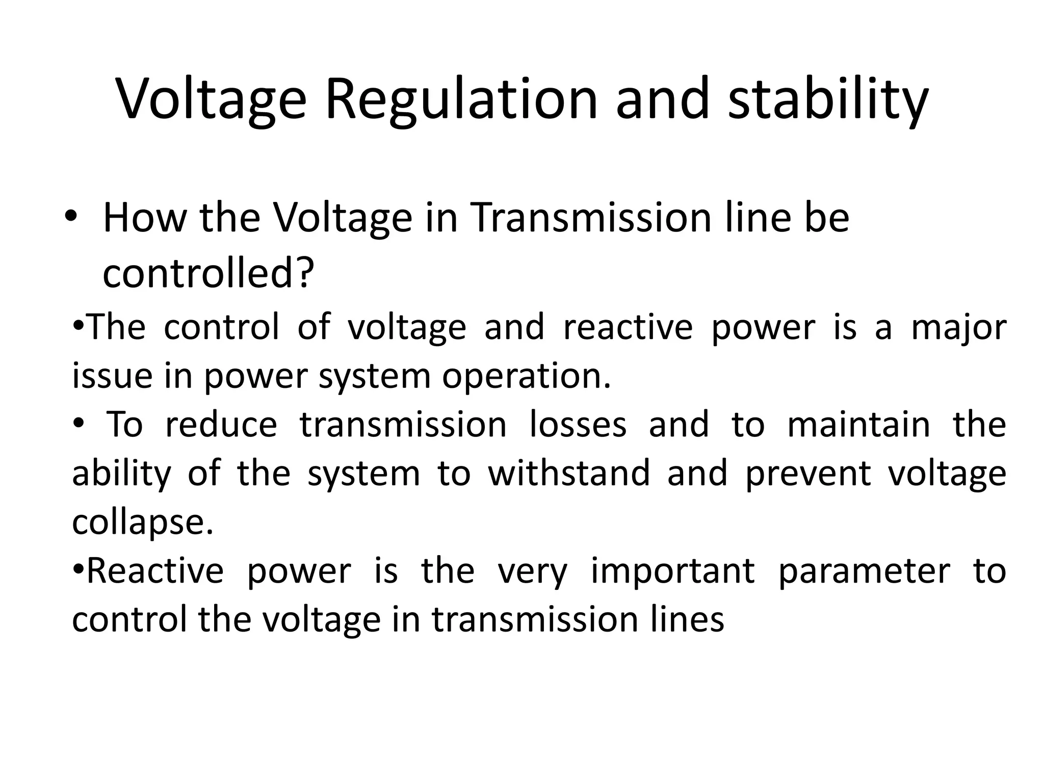 Voltage Regulation and stability 
• How the Voltage in Transmission line be 
controlled? 
•The control of voltage and reactive power is a major 
issue in power system operation. 
• To reduce transmission losses and to maintain the 
ability of the system to withstand and prevent voltage 
collapse. 
•Reactive power is the very important parameter to 
control the voltage in transmission lines 
 