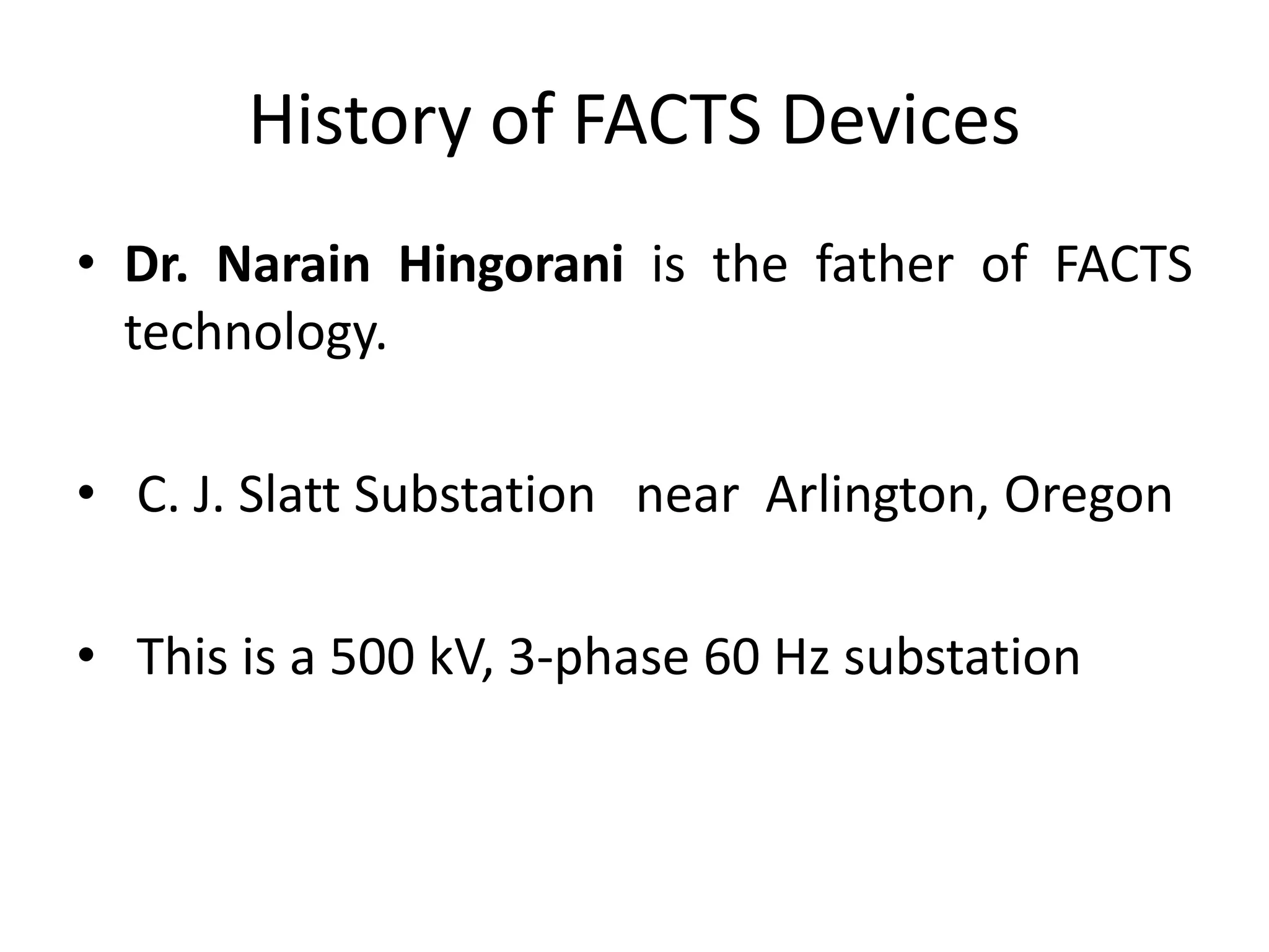 History of FACTS Devices 
• Dr. Narain Hingorani is the father of FACTS 
technology. 
• C. J. Slatt Substation near Arlington, Oregon 
• This is a 500 kV, 3-phase 60 Hz substation 
 