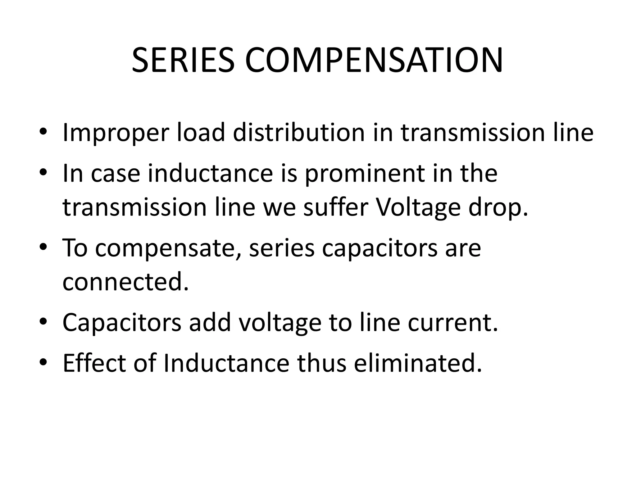 SERIES COMPENSATION 
• Improper load distribution in transmission line 
• In case inductance is prominent in the 
transmission line we suffer Voltage drop. 
• To compensate, series capacitors are 
connected. 
• Capacitors add voltage to line current. 
• Effect of Inductance thus eliminated. 
 
