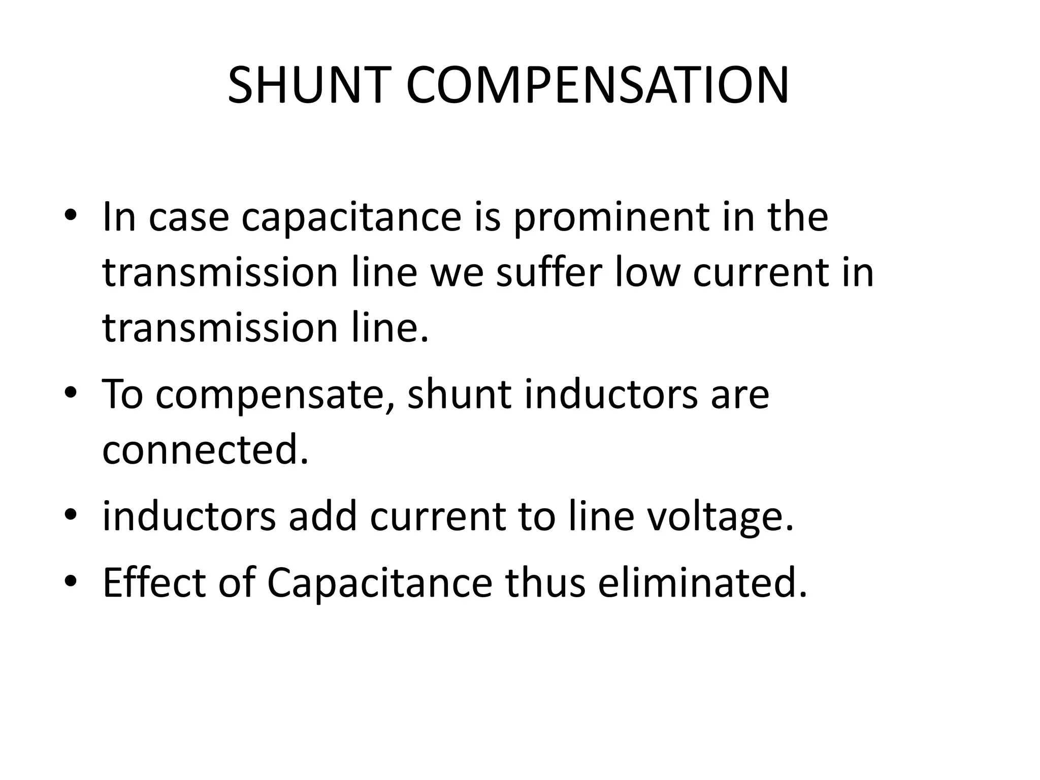 SHUNT COMPENSATION 
• In case capacitance is prominent in the 
transmission line we suffer low current in 
transmission line. 
• To compensate, shunt inductors are 
connected. 
• inductors add current to line voltage. 
• Effect of Capacitance thus eliminated. 
 