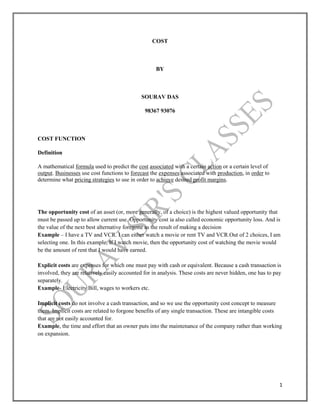 1
COST
BY
SOURAV DAS
98367 93076
COST FUNCTION
Definition
A mathematical formula used to predict the cost associated with a certain action or a certain level of
output. Businesses use cost functions to forecast the expenses associated with production, in order to
determine what pricing strategies to use in order to achieve desired profit margins.
The opportunity cost of an asset (or, more generally, of a choice) is the highest valued opportunity that
must be passed up to allow current use. Opportunity cost ia also called economic opportunity loss. And is
the value of the next best alternative foregone as the result of making a decision
Example – I have a TV and VCR. I can either watch a movie or rent TV and VCR.Out of 2 choices, I am
selecting one. In this example, If I watch movie, then the opportunity cost of watching the movie would
be the amount of rent that I would have earned.
Explicit costs are expenses for which one must pay with cash or equivalent. Because a cash transaction is
involved, they are relatively easily accounted for in analysis. These costs are never hidden, one has to pay
separately.
Example- Electricity Bill, wages to workers etc.
Implicit costs do not involve a cash transaction, and so we use the opportunity cost concept to measure
them. Implicit costs are related to forgone benefits of any single transaction. These are intangible costs
that are not easily accounted for.
Example, the time and effort that an owner puts into the maintenance of the company rather than working
on expansion.
 