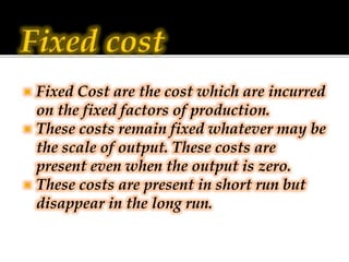  Fixed Cost are the cost which are incurred
on the fixed factors of production.
 These costs remain fixed whatever may b...