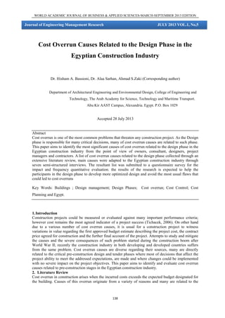 WORLD ACADEMIC JOURNAL OF BUSINESS & APPLIED SCIENCES-MARCH-SEPTEMBER 2013 EDITION

Journal of Engineering Management Research

JULY 2013 VOL.1, No,5

Cost Overrun Causes Related to the Design Phase in the
Egyptian Construction Industry

Dr. Hisham A. Bassioni, Dr. Alaa Sarhan, Ahmad S.Zaki (Corresponding author)

Department of Architectural Engineering and Environmental Design, College of Engineering and
Technology, The Arab Academy for Science, Technology and Maritime Transport.
Abu Kir AAST Campus, Alexandria. Egypt. P.O. Box 1029

Accepted 28 July 2013

Abstract
Cost overrun is one of the most common problems that threaten any construction project. As the Design
phase is responsible for many critical decisions, many of cost overrun causes are related to such phase.
This paper aims to identify the most significant causes of cost overrun related to the design phase in the
Egyptian construction industry from the point of view of owners, consultant, designers, project
managers and contractors. A list of cost overrun causes related to the design phase collected through an
extensive literature review, main causes were adapted to the Egyptian construction industry through
seven semi-structured interviews. The resultant list was submitted to a questionnaire survey for the
impact and frequency quantitative evaluation. the results of the research is expected to help the
participants in the design phase to develop more optimized design and avoid the most usual flaws that
could led to cost overruns
Key Words: Buildings ; Design management; Design Phases;

Cost overrun; Cost Control; Cost

Planning and Egypt.

1. Introduction
Construction projects could be measured or evaluated against many important performance criteria;
however cost remains the most agreed indicator of a project success (Tichacek, 2006). On other hand
due to a various number of cost overrun causes, it is usual for a construction project to witness
variations in value regarding the first approved budget estimate describing the project cost, the contract
price agreed for construction and the further final account of the project. Attempts to study and mitigate
the causes and the severe consequences of such problem started during the construction boom after
World War II; recently the construction industry in both developing and developed countries suffers
from the same problem. Cost overrun causes are diverse regarding their sources, many are directly
related to the critical pre-construction design and tender phases where most of decisions that affect the
project ability to meet the addressed expectations, are made and where changes could be implemented
with no severe impact on the project objectives. This paper aims to identify and evaluate cost overrun
causes related to pre-construction stages in the Egyptian construction industry.
2. Literature Review
Cost overrun in construction arises when the incurred costs exceeds the expected budget designated for
the building. Causes of this overrun originate from a variety of reasons and many are related to the

138

 