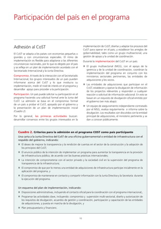 El CoST se adapta a los países con economías pequeñas o
grandes y con circunstancias especiales. El ritmo de
implementación es flexible para adaptarse a las diferentes
circunstancias nacionales, por lo que es elegido por el país
y se refleja en un plan de implementación acordado con el
Secretariado Internacional y la Junta Directiva.
Compromiso. A través de la interacción con el Secretariado
Internacional, los grupos interesados de un país pueden
informarse acerca del CoST y lo que involucra su
implementación, medir el nivel de interés en el programa y
desarrollar apoyo para proceder a la participación.
Participación. Un país puede solicitar su participación en el
programa haciendo una solicitud formal ante la Junta del
CoST. La admisión se basa en el compromiso formal
de un país a probar el CoST, apoyado por el gobierno y
la presentación de un plan de implementación inicial
(Cuadro 2).
Por lo general, las primeras actividades buscan:
desarrollar consensos entre los grupos interesados en la
implementación de CoST, diseñar y adaptar los procesos del
CoST para operar en el país; y establecer los arreglos de
gobernabilidad, tales como un grupo multisectorial, una
gestión de apoyo y la unidad de coordinación.
Durante la implementación del CoST en un país:
El grupo multisectorial (MGS), con el apoyo de la
gerencia y de la unidad de coordinación, coordinan la
implementación del programa en conjunto con los
ministerios sectoriales pertinentes, las entidades de
adquisiciones y los socios.
Las entidades de adquisiciones que participan en el
CoST, establecen y operan la divulgación de información
de los proyectos relevantes y responden a cualquier
reacción o solicitud de información adicional. En esto se
basan en un requisito de divulgación oficial emitido por
el gobierno (ver más abajo).
Un equipo de aseguramiento independiente contratado
por el MSG, evalúa regularmente e informa sobre la
divulgación. Los resultados son discutidos con la entidad
principal de adquisiciones, el ministerio pertinente y se
dan a conocer públicamente.
Participación del país en el programa
Adhesión al CoST
10
Cuadro 2. Criterios para la admisión en el programa COST como país participante
Una carta a la Junta Directiva del CoST de una oficina gubernamental o entidad de infraestructura con el
respaldo del gobierno, indicando:
El deseo de mejorar la transparencia y la rendición de cuentas en el sector de la construcción y la adopción de
los principios del CoST;
El anuncio público de la intención de implementar un programa para aumentar la transparencia en la provisión
de infraestructura pública, de acuerdo con las buenas prácticas internacionales;
La intención de comprometerse con el sector privado y la sociedad civil en la supervisión del programa de
transparencia de la infraestructura;
El compromiso de que por lo menos una entidad de adquisiciones de infraestructura participe inicialmente en la
aplicación del programa, y
El compromiso de mantenerse en contacto y compartir información con la Junta Directiva y la Secretaría durante
la ejecución del programa.
Un esquema del plan de implementación, indicando:
Disposiciones administrativas, incluyendo el contacto oficial para la coordinación con el programa internacional;,
Programar las actividades clave, incluyendo: compromiso y supervisión multi-sectorial, diseño y autorización de
los requisitos de divulgación, acuerdos de gestión y coordinación, participación y capacitación de las entidades
de adquisiciones, y puesta en marcha de la divulgación, y
Plan presupuestario y financiero.
 