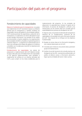 Mejorar el ambiente para la transparencia. Los países
que implementan el CoST necesitarán mejorar su ambiente
general para la transparencia y también fortalecer las
capacidades internas del gobierno y las entidades públicas.
CoST necesita promover las expectativas y valoración de la
transparencia, no solamente a lo interno del gobierno (que
es para divulgar información), sino también en los medios
de comunicación, el sector académico, las organizaciones
de la sociedad civil (OSC) y el público en general (quienes la
utilizarán) (Figura 7). La experiencia ha demostrado que el
tono y los mensajes de los líderes de gobierno, la industria
y el público son cruciales para transmitir la importancia de
la transparencia.
Fortalecimiento de capacidades. Los planes de
preparación e implementación del CoST deberán brindar
el apoyo adecuado para el fortalecimiento de capacidades
en las agencias gubernamentales, para ayudarles a
implementar los cambios en sus sistemas derivados del
CoST y para cumplir con las metas establecidas para la
implementación del programa. En las entidades de
adquisición, la capacidad para manejar el registro de la
información, el proceso de divulgación y difusión y las
interacciones con los actores clave son cruciales para la
sostenibilidad de los procesos de divulgación de CoST.
En algunos casos, el aumentar la demanda de transparencia
requerirá de un fortalecimiento sustancial de las
capacidades en la sociedad civil y será crítico para el avance
de CoST. Esto requiere de un enfoque con tres objetivos
fundamentales:
Resaltar los temas clave en la información divulgada y
otro material relacionado con el CoST;
Consultas para involucrar a los actores clave y promover
grupos de representación;
Facilitar el uso del mecanismo de consulta reactiva y de
divulgación por las OSC, asociaciones profesionales y el
público al obtener acceso a información adicional y
lograr que las entidades del sector rindan cuentas.
Participación del país en el programa
14
Fortalecimiento de capacidades
 