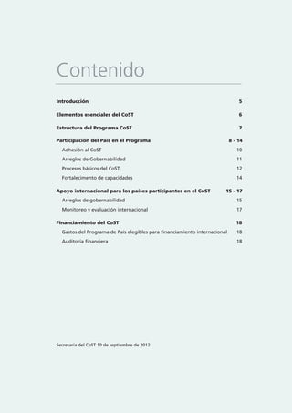 Introducción 5
Elementos esenciales del CoST 6
Estructura del Programa CoST 7
Participación del País en el Programa 8 - 14
Adhesión al CoST 10
Arreglos de Gobernabilidad 11
Procesos básicos del CoST 12
Fortalecimento de capacidades 14
Apoyo internacional para los países participantes en el CoST 15 - 17
Arreglos de gobernabilidad 15
Monitoreo y evaluación internacional 17
Financiamiento del CoST 18
Gastos del Programa de País elegibles para financiamiento internacional 18
Auditoría financiera 18
Contenido
Secretaría del CoST 10 de septiembre de 2012
 
