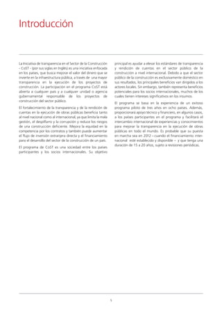 La Iniciativa de transparencia en el Sector de la Construcción
- CoST - (por sus siglas en Inglés) es una iniciativa enfocada
en los países, que busca mejorar el valor del dinero que se
invierte en la infraestructura pública, a través de una mayor
transparencia en la ejecución de los proyectos de
construcción. La participación en el programa CoST está
abierta a cualquier país y a cualquier unidad o agencia
gubernamental responsable de los proyectos de
construcción del sector público.
El fortalecimiento de la transparencia y de la rendición de
cuentas en la ejecución de obras públicas beneficia tanto
al nivel nacional como al internacional, ya que limita la mala
gestión, el despilfarro y la corrupción y reduce los riesgos
de una construcción deficiente. Mejora la equidad en la
competencia por los contratos y también puede aumentar
el flujo de inversión extranjera directa y el financiamiento
para el desarrollo del sector de la construcción de un país.
El programa de CoST es una sociedad entre los países
participantes y los socios internacionales. Su objetivo
principal es ayudar a elevar los estándares de transparencia
y rendición de cuentas en el sector público de la
construcción a nivel internacional. Debido a que el sector
público de la construcción es exclusivamente doméstico en
sus resultados, los principales beneficios van dirigidos a los
actores locales. Sin embargo, también representa beneficios
potenciales para los socios internacionales, muchos de los
cuales tienen intereses significativos en los insumos.
El programa se basa en la experiencia de un exitoso
programa piloto de tres años en ocho países. Además,
proporcionará apoyo técnico y financiero, en algunos casos,
a los países participantes en el programa y facilitará el
intercambio internacional de experiencias y conocimientos
para mejorar la transparencia en la ejecución de obras
públicas en todo el mundo. Es probable que su puesta
en marcha sea en 2012 – cuando el financiamiento inter-
nacional esté establecido y disponible – y que tenga una
duración de 15 a 20 años, sujeto a revisiones periódicas.
Introducción
5
 