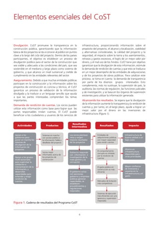 Sistemas en marcha
con acceso público a
la información fiable y
detallada del proyecto
6
Divulgación. CoST promueve la transparencia en la
construcción pública, garantizando que la información
básica de los proyectos se da a conocer al público en puntos
clave a lo largo del ciclo del proyecto. Dentro de los países
participantes, el objetivo es establecer un proceso de
divulgación pública para el sector de la construcción que
sea viable y adecuada a las condiciones del país, que sea
sostenible en el mediano y largo plazo como sistema de
gobierno, y que alcance un nivel sustancial y creíble de
cumplimiento en las entidades relevantes del sector.
Aseguramiento. Debido a que muchas entidades públicas
participan en la construcción y la información sobre los
proyectos de construcción es concisa y técnica, el CoST
garantiza un proceso de validación de la información
divulgada y la traduce a un lenguaje sencillo que ayuda
a que las partes interesadas comprendan los temas
importantes.
Demanda de rendición de cuentas. Los socios pueden
utilizar esta información como base para lograr que las
partes responsables rindan cuentas. El CoST puede
beneficiar a los ciudadanos y usuarios de los servicios de
infraestructura, proporcionando información sobre el
propósito del proyecto, el alcance y localización, viabilidad
y alternativas consideradas, la calidad del proyecto y la
seguridad, el impacto sobre la tierra y los asentamientos;
retrasos y gastos excesivos, el logro de un mejor valor por
dinero, y el mal uso de los fondos. CoST tiene por objetivo
garantizar que la divulgación de esta información, estimule
la demanda de rendición de cuentas y que esto se traduzca
en un mejor desempeño de las entidades de adquisiciones
y de los proyectos de obras públicas. Para catalizar este
proceso, se toma en cuenta la demanda de transparencia
por parte de los diversos grupos interesados. Esto
complementa, más no sustituye, la supervisión de país, la
auditoría, las normas de regulación, las funciones judiciales
y de investigación, y se basa en los órganos de supervisión
existentes para utilizar la información generada.
Alcanzando los resultados. Se espera que la divulgación
de la información aumente la transparencia y la rendición de
cuentas y, por tanto, en el largo plazo, ayude a lograr un
mejor valor por el dinero en las inversiones de
infraestructura (Figura 1).
Elementos esenciales del CoST
Actividades Productos
Resultados
Intermedios Resultados Impacto
Figura 1. Cadena de resultados del Programa CoST
Apoyo a los
gobiernos para
poner en marcha los
sistemas de
divulgación de la
información de
proyectos
Los socios plantean
retos y exigen
mejores resultados
de los proyectos
Infraestructura de
buena calidad a un
bajo costo
Ahorro en
infraestructura
disponible para
otras prioridades
Mayor confianza
de inversores y
usuarios en la
infraestructura y el
gasto
Gobierno responde
con información e
investigación de la
mala gestión y la
corrupción
El gobierno actúa
con sanciones;
gobierno y empresas
públicas generan
capacidades, se
establecen
procedimientos y
regulaciones
mejorados
Entidades de
adquisiciones públicas
con mayor capacidad
para rendir cuentas
El comportamiento
corrupto es inhibido
por la rendición de
cuentas
El gasto público en
construcción es más
eficiente
Mercados de licitación
más competitivos
Sistemas de ejecución
más eficientes con una
gerencia y supervisión
mejoradas
Socios mejor
informados acerca de
los proyectos de
construcción
Apoyo a los grupos
multi-sectoriales
para supervisar la
validación e
interpretación de la
información, y
desarrollar
capacidades para
entender y exigir
rendición de
cuentas.
 