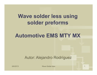 Wave solder less using
solder preforms
Automotive EMS MTY MX
6/6/2013 Wave Solder less 1
Automotive EMS MTY MX
Autor: Alejandro Rodríguez
 
