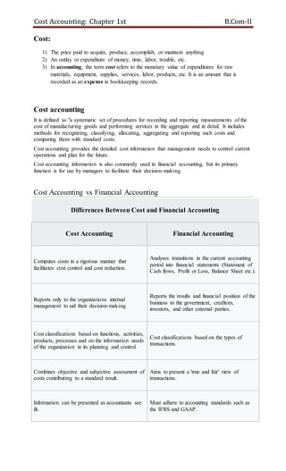 Cost Accounting: Chapter 1st B.Com-II
Cost:
1) The price paid to acquire, produce, accomplish, or maintain anything
2) An outlay or expenditure of money, time, labor, trouble, etc.
3) In accounting, the term cost refers to the monetary value of expenditures for raw
materials, equipment, supplies, services, labor, products, etc. It is an amount that is
recorded as an expense in bookkeeping records.
Cost accounting
It is defined as "a systematic set of procedures for recording and reporting measurements of the
cost of manufacturing goods and performing services in the aggregate and in detail. It includes
methods for recognizing, classifying, allocating, aggregating and reporting such costs and
comparing them with standard costs.
Cost accounting provides the detailed cost information that management needs to control current
operations and plan for the future.
Cost accounting information is also commonly used in financial accounting, but its primary
function is for use by managers to facilitate their decision-making.
Cost Accounting vs Financial Accounting
Differences Between Cost and Financial Accounting
Cost Accounting Financial Accounting
Computes costs in a rigorous manner that
facilitates cost control and cost reduction.
Analyses transitions in the current accounting
period into financial statements (Statement of
Cash flows, Profit or Loss, Balance Sheet etc.).
Reports only to the organizations internal
management to aid their decision-making.
Reports the results and financial position of the
business to the government, creditors,
investors, and other external parties.
Cost classifications based on functions, activities,
products, processes and on the information needs
of the organization in its planning and control.
Cost classifications based on the types of
transactions.
Combines objective and subjective assessment of
costs contributing to a standard result.
Aims to present a 'true and fair' view of
transactions.
Information can be presented as accountants see
fit.
Must adhere to accounting standards such as
the IFRS and GAAP.
 