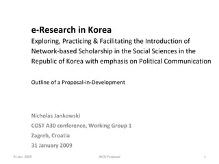 e-Research in Korea Exploring, Practicing & Facilitating the Introduction of Network-based Scholarship in the Social Sciences in the Republic of Korea with emphasis on Political Communication Outline of a Proposal-in-Development Nicholas Jankowski COST A30 conference, Working Group 1 Zagreb, Croatia 31 January 2009 31 Jan. 2009 WCU Proposal 