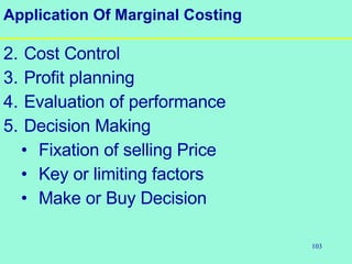 103
Application Of Marginal Costing
2. Cost Control
3. Profit planning
4. Evaluation of performance
5. Decision Making
• Fixation of selling Price
• Key or limiting factors
• Make or Buy Decision
 
