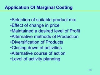 104
•Selection of suitable product mix
•Effect of change in price
•Maintained a desired level of Profit
•Alternative methods of Production
•Diversification of Products
•Closing down of activities
•Alternative course of action
•Level of activity planning
Application Of Marginal Costing
 